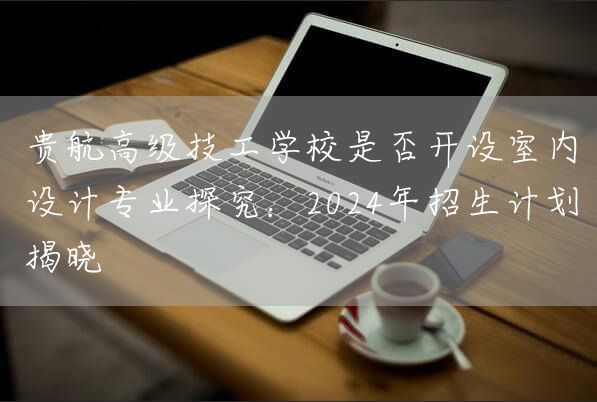 贵航高级技工学校是否开设室内设计专业探究：2025年招生计划揭晓(图1)