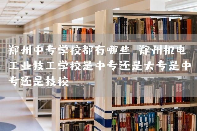 郑州中专学校都有哪些 郑州机电工业技工学校是中专还是大专是中专还是技校(图2)
