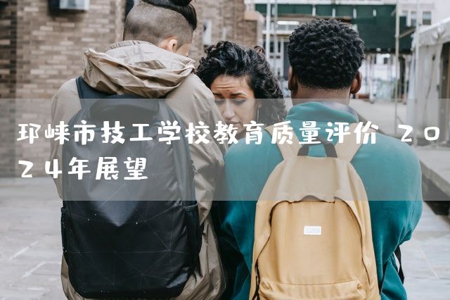 邛崃市技工学校教育质量评价，2025年展望