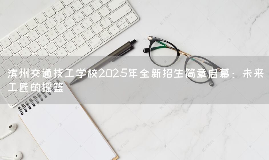 滨州交通技工学校2025年全新招生简章启幕：未来工匠的摇篮(图1)