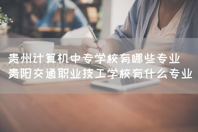 贵州计算机中专学校有哪些专业(贵阳交通职业技工学校有什么专业)