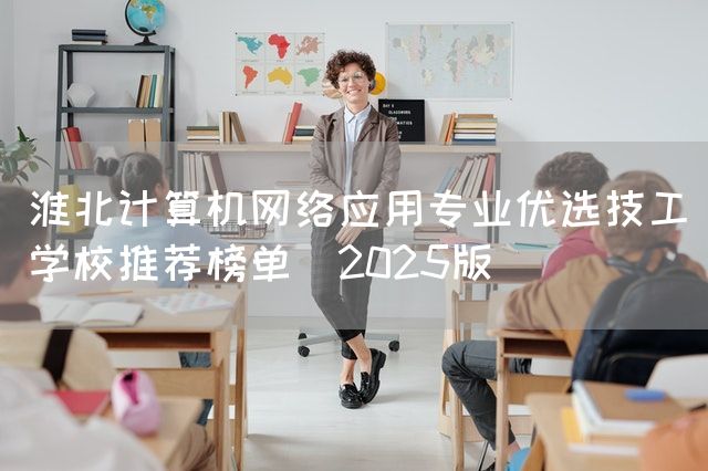 淮北计算机网络应用专业优选技工学校推荐榜单（2025版）