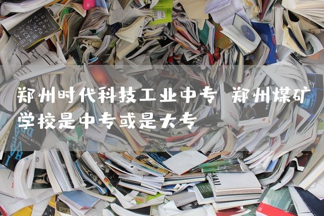 郑州时代科技工业中专 郑州煤矿学校是中专或是大专