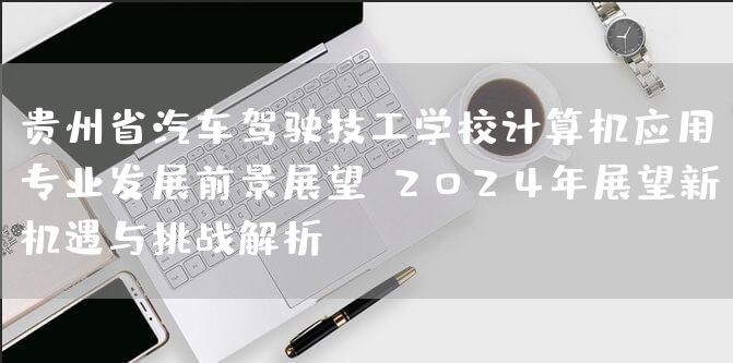 贵州省汽车驾驶技工学校计算机应用专业发展前景展望：2025年展望新机遇与挑战解析(图1)