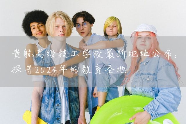 贵航高级技工学校最新地址公布：探寻2025年的教育圣地