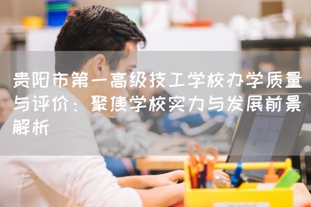 贵阳市第一高级技工学校办学质量与评价：聚焦学校实力与发展前景解析