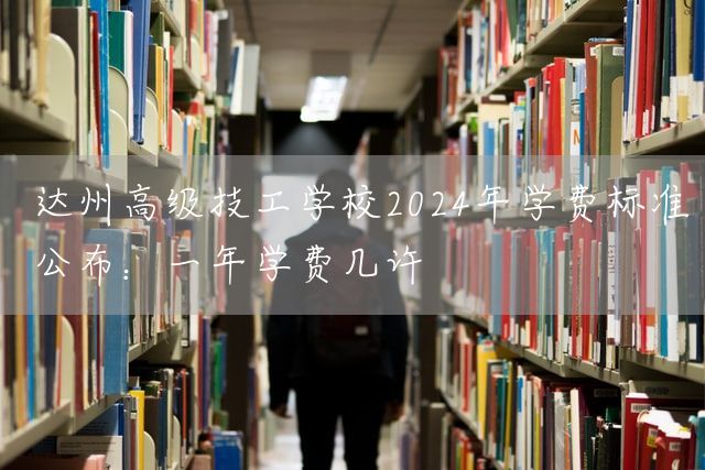达州高级技工学校2025年学费标准公布：一年学费几许