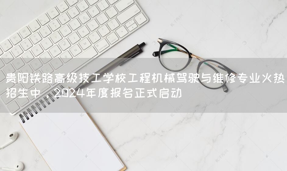 贵阳铁路高级技工学校工程机械驾驶与维修专业火热招生中，2025年度报名正式启动