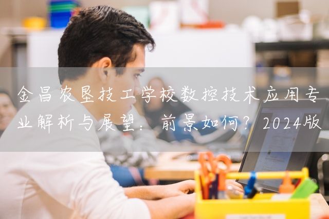 金昌农垦技工学校数控技术应用专业解析与展望：前景如何？2025版