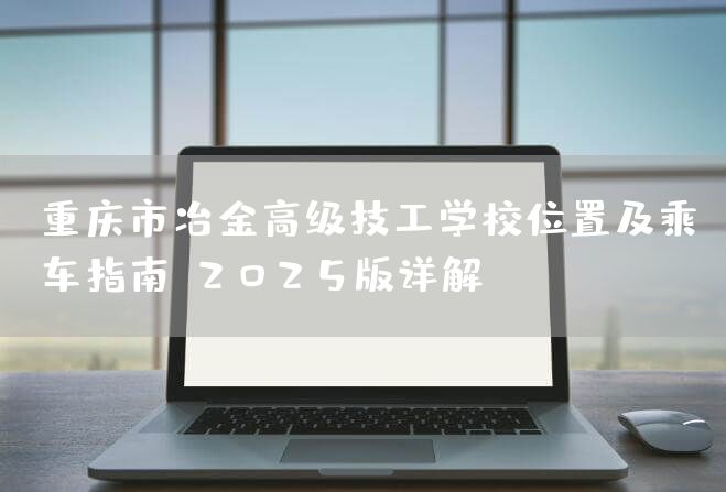重庆市冶金高级技工学校位置及乘车指南：2025版详解