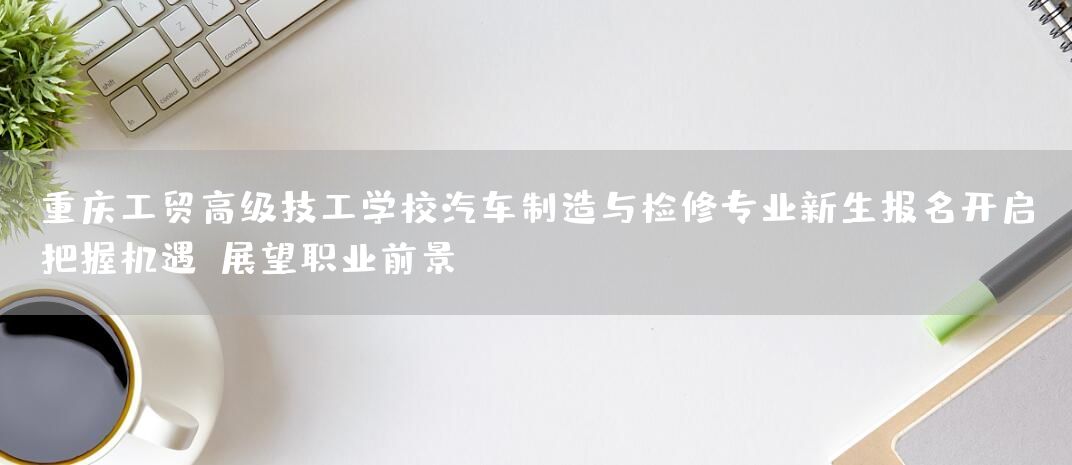 <a href=https://www.kengniao.com/e/search/result/?searchid=52 target=_blank class=infotextkey>重庆</a>工贸高级技工学校汽车制造与检修专业新生报名开启：把握机遇，展望职业前景(图2)