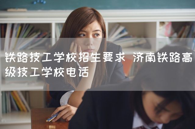 铁路技工学校招生要求 济南铁路高级技工学校电话