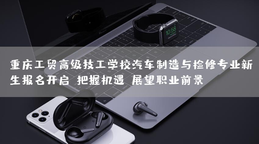 <font color='red'>重庆</font>工贸高级技工学校汽车制造与检修专业新生报名开启：把握机遇，展望职业前景