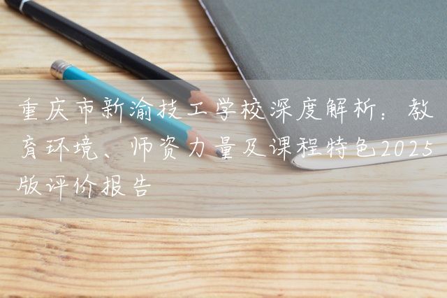 重庆市新渝技工学校深度解析：教育环境、师资力量及课程特色2025版评价报告