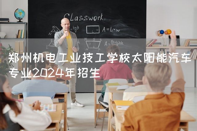 郑州机电工业技工学校太阳能汽车专业2025年招生