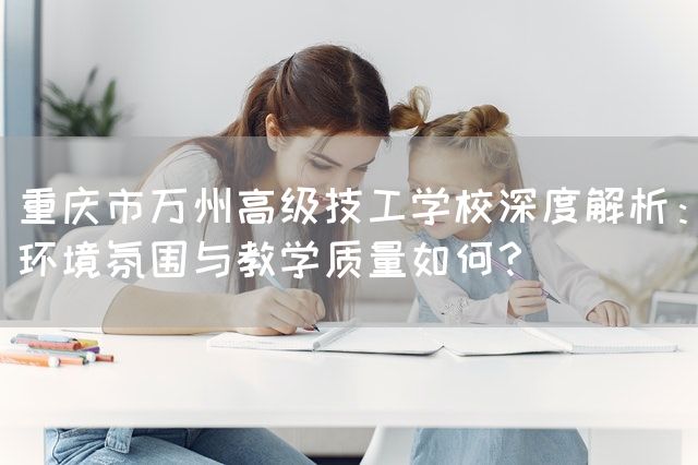 重庆市万州高级技工学校深度解析：环境氛围与教学质量如何？