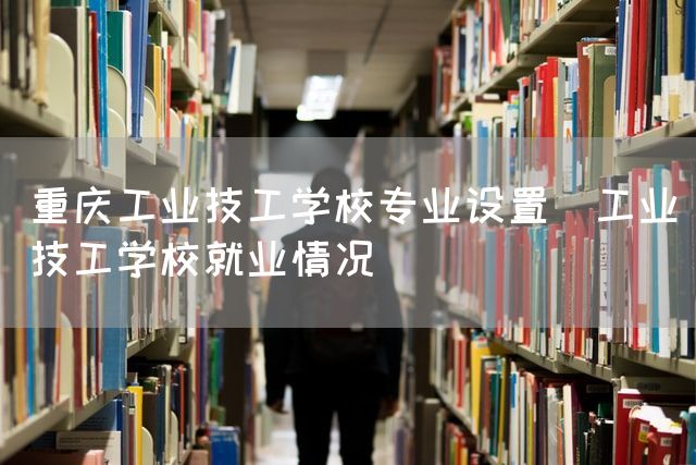 重庆工业技工学校专业设置(工业技工学校就业情况)