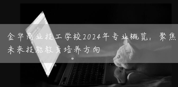 金华商业技工学校2025年专业概览:聚焦未来技能教育培养方向(图2) 金华商业技工学校2025年专业概览:聚焦未来技能教育培养方向(图2)