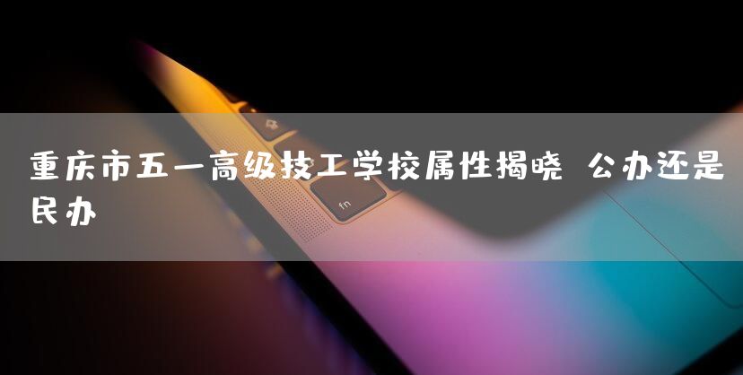 重庆市五一高级技工学校属性揭晓：公办还是民办？