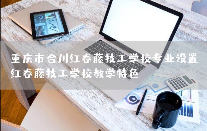 重庆市合川红春藤技工学校专业设置(红春藤技工学校教学特色)
