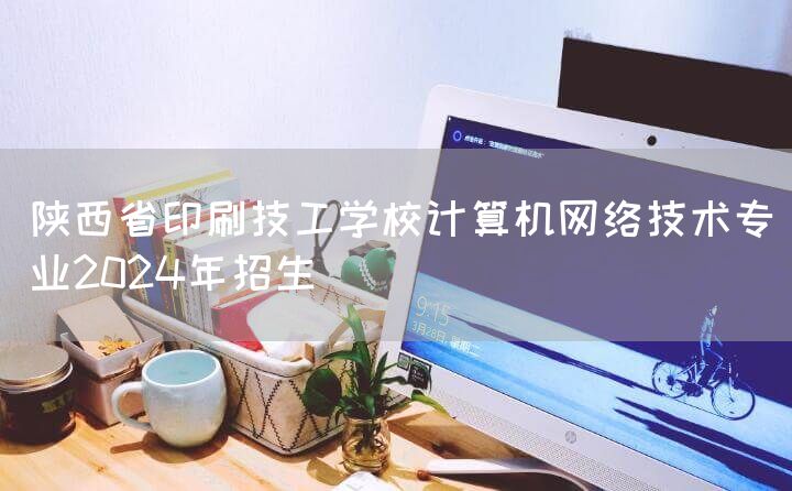陕西省印刷技工学校计算机网络技术专业2025年招生