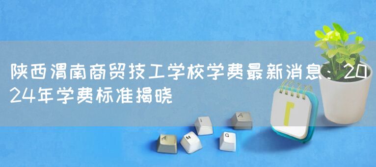 陕西渭南商贸技工学校学费最新消息：2025年学费标准揭晓(图1)