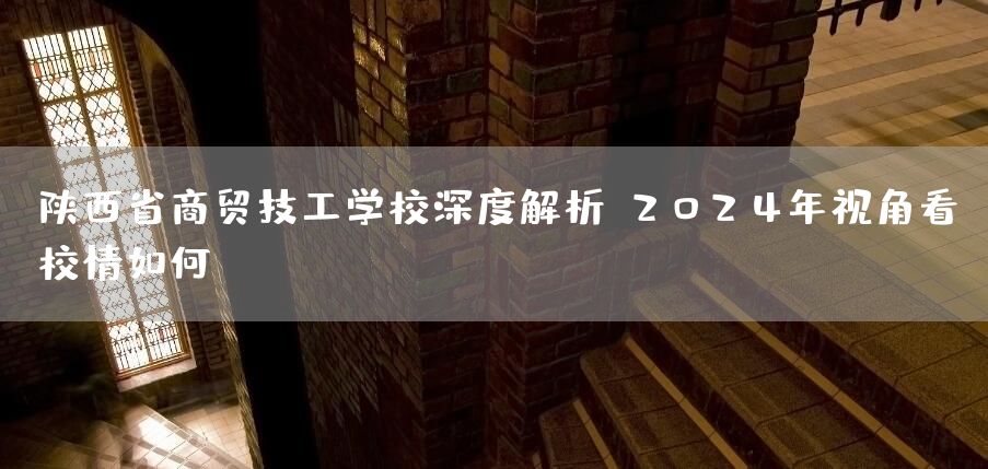 陕西省商贸技工学校深度解析：2025年视角看校情如何？(图2)