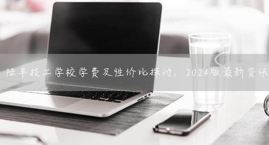陆丰技工学校学费及性价比探讨：2025版最新资讯