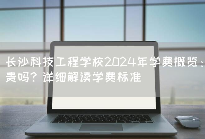 长沙科技工程学校2025年学费概览：贵吗？详细解读学费标准(图2)