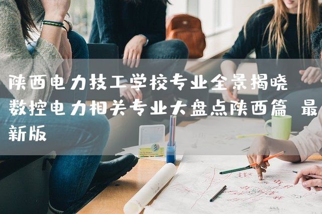 陕西电力技工学校专业全景揭晓：数控电力相关专业大盘点陕西篇（最新版）