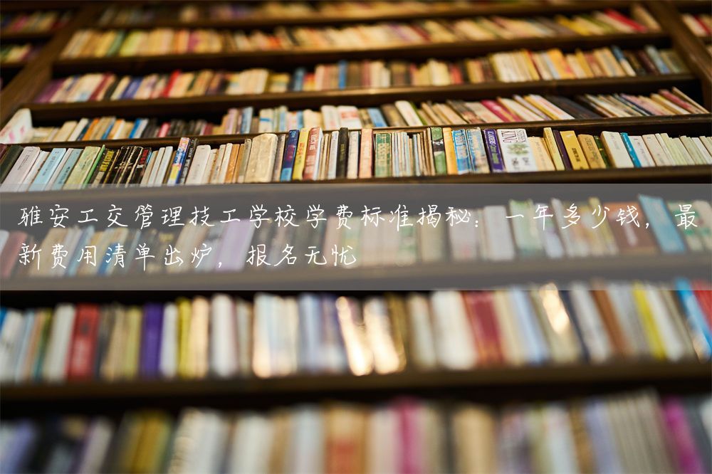 雅安工交管理技工学校学费标准揭秘：一年多少钱，最新费用清单出炉，报名无忧(图2)