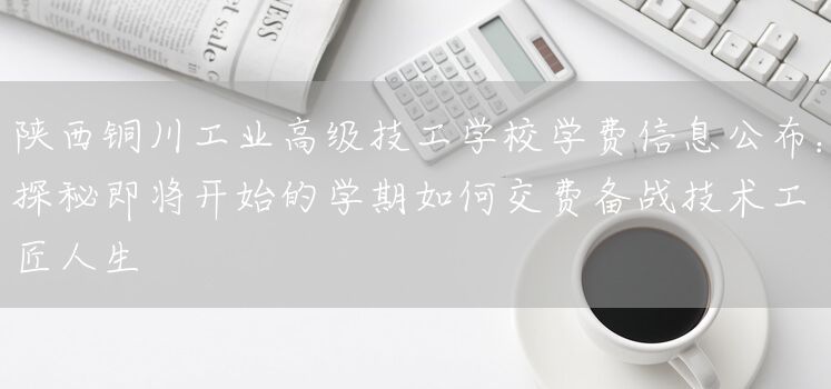 陕西铜川工业高级技工学校学费信息公布：探秘即将开始的学期如何交费备战技术工匠人生