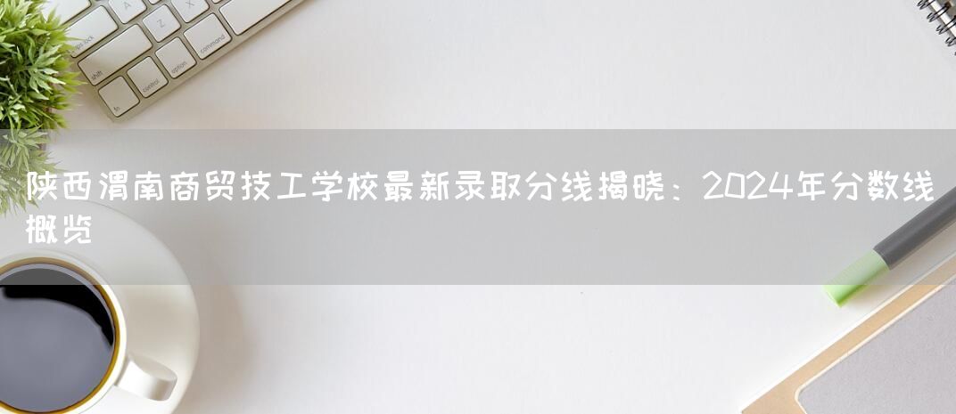 陕西渭南商贸技工学校最新录取分线揭晓：2025年分数线概览(图2)