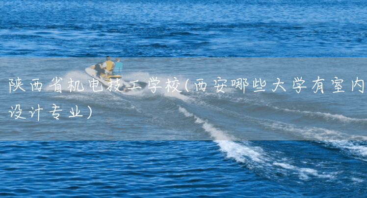 陕西省机电技工学校(西安哪些大学有室内设计专业)