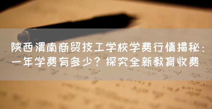 陕西渭南商贸技工学校学费行情揭秘：一年学费有多少？探究全新教育收费(图1)