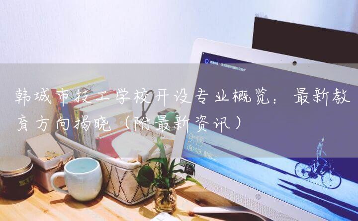 韩城市技工学校开设专业概览：最新教育方向揭晓（附最新资讯）