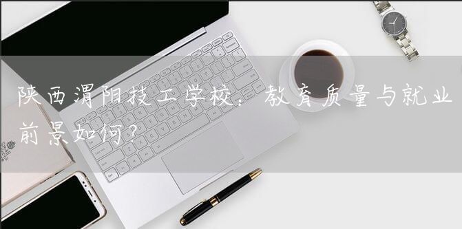 陕西渭阳技工学校：教育质量与就业前景如何？(图1)