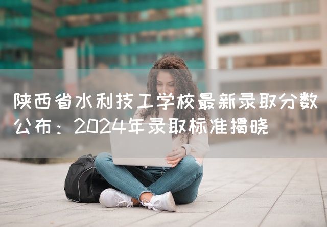 陕西省水利技工学校最新录取分数公布：2025年录取标准揭晓(图1)