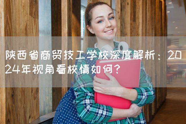 陕西省商贸技工学校深度解析：2025年视角看校情如何？(图1)