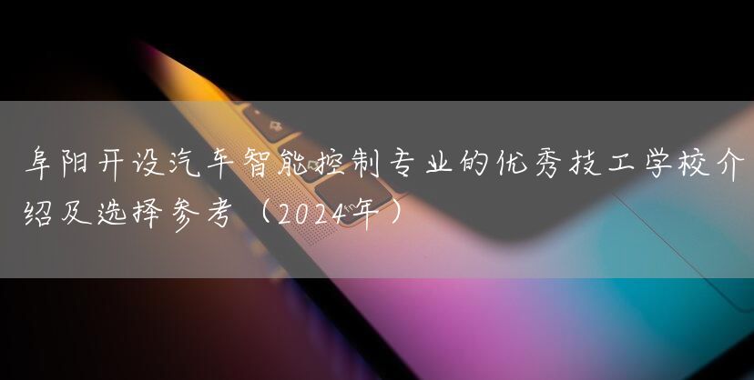 阜阳开设汽车智能控制专业的优秀技工学校介绍及选择参考（2025年）(图1)