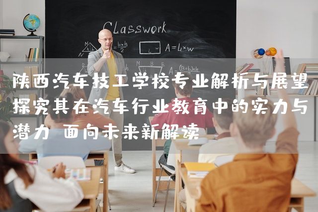 陕西汽车技工学校专业解析与展望：探究其在汽车行业教育中的实力与潜力（面向未来新解读）