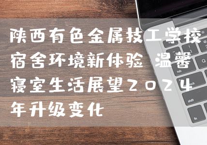 陕西有色金属技工学校宿舍环境新体验：温馨寝室生活展望2025年升级变化