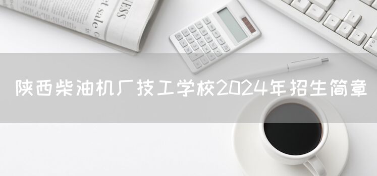 陕西柴油机厂技工学校2025年招生简章(图2) 陕西柴油机厂技工学校2025年招生简章(图2)