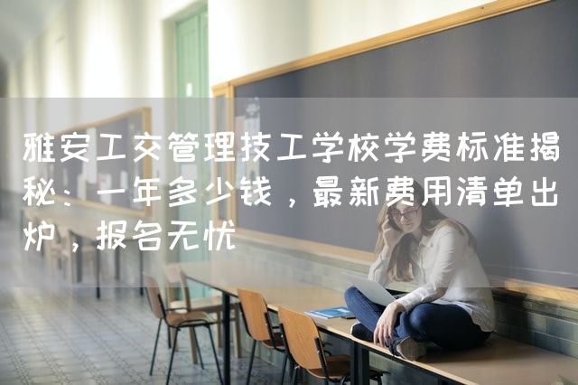 雅安工交管理技工学校学费标准揭秘：一年多少钱，最新费用清单出炉，报名无忧