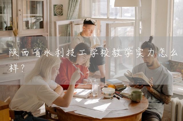陕西省水利技工学校教学实力怎么样？