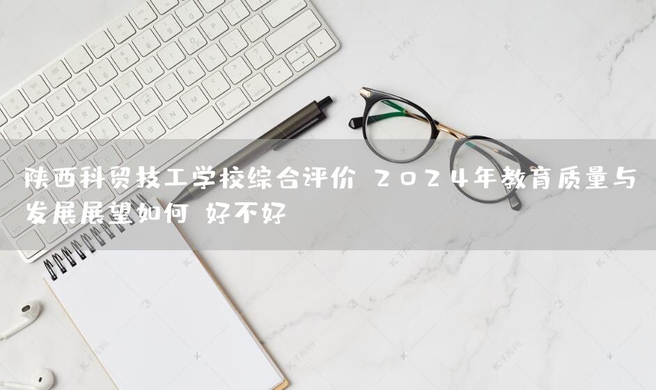 陕西科贸技工学校综合评价：2025年教育质量与发展展望如何？好不好？(图2)