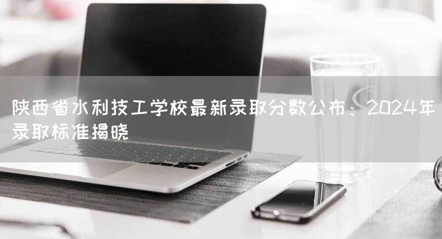 陕西省水利技工学校最新录取分数公布：2025年录取标准揭晓(图2)