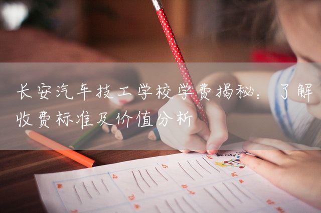 长安汽车技工学校学费揭秘：了解收费标准及价值分析(图2)