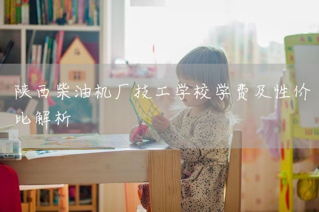 陕西柴油机厂技工学校学费及性价比解析
