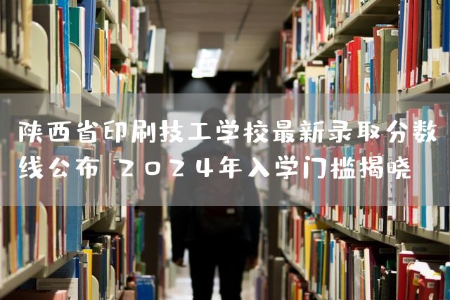 陕西省印刷技工学校最新录取分数线公布：2025年入学门槛揭晓